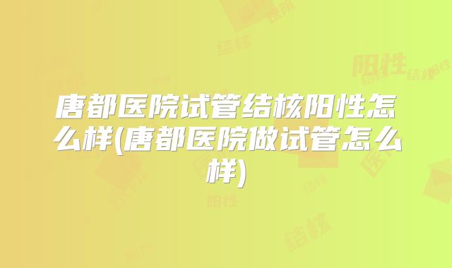 唐都医院试管结核阳性怎么样(唐都医院做试管怎么样)