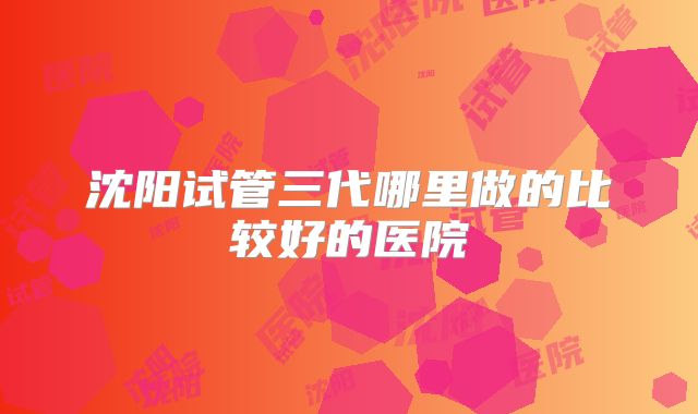 沈阳试管三代哪里做的比较好的医院