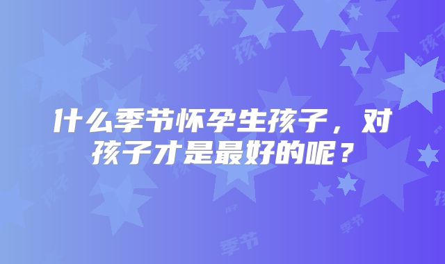 什么季节怀孕生孩子，对孩子才是最好的呢？