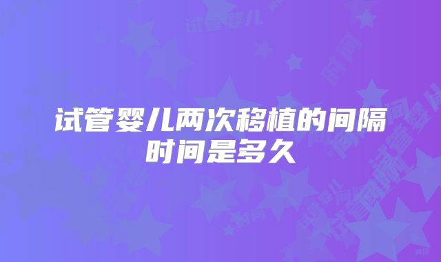 试管婴儿两次移植的间隔时间是多久