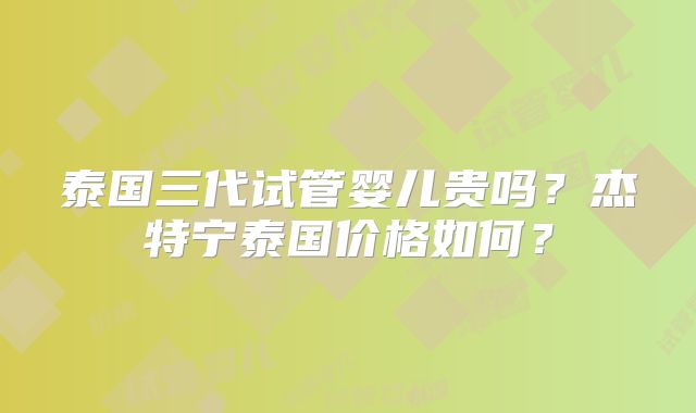 泰国三代试管婴儿贵吗?杰特宁泰国价格如何?