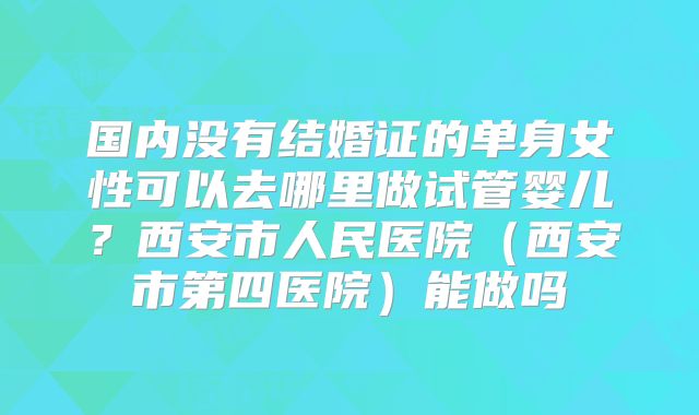 国内没有结婚证的单身女性可以去哪里做试管婴儿？西安市人民医院（西安市第四医院）能做吗