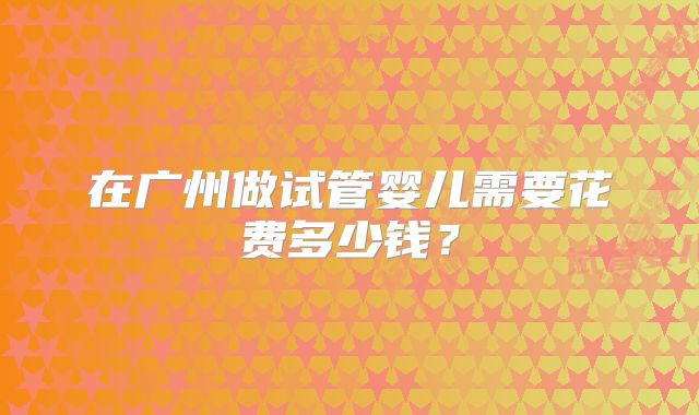 在广州做试管婴儿需要花费多少钱？