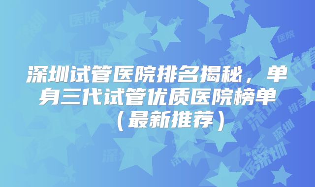深圳试管医院排名揭秘，单身三代试管优质医院榜单（最新推荐）