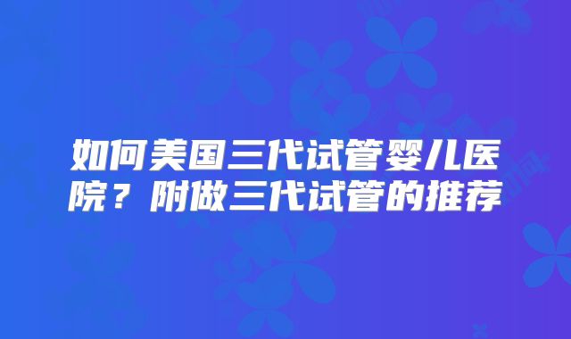 如何美国三代试管婴儿医院？附做三代试管的推荐