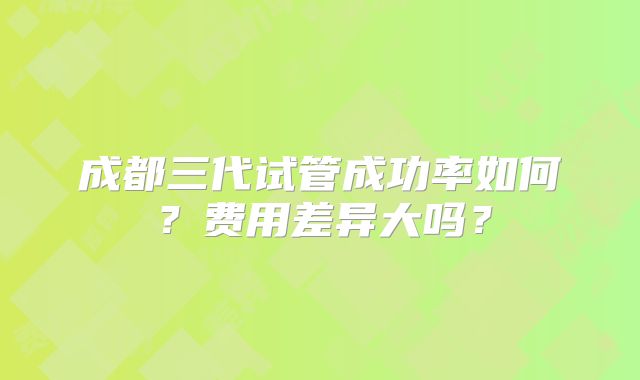 成都三代试管成功率如何？费用差异大吗？