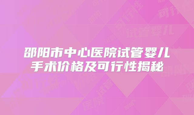 邵阳市中心医院试管婴儿手术价格及可行性揭秘