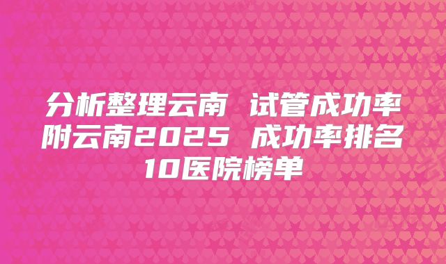 分析整理云南 试管成功率附云南2025 成功率排名10医院榜单