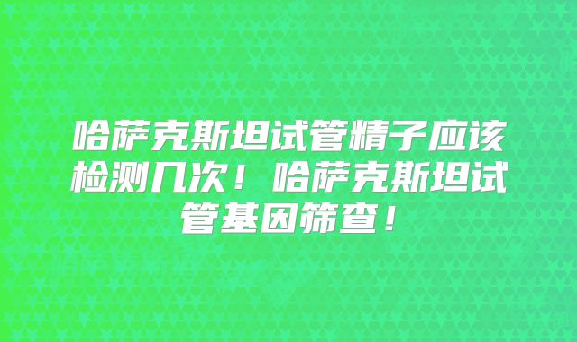 哈萨克斯坦试管精子应该检测几次！哈萨克斯坦试管基因筛查！