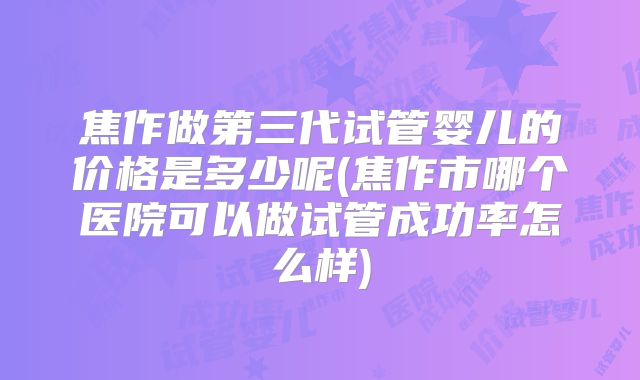 焦作做第三代试管婴儿的价格是多少呢(焦作市哪个医院可以做试管成功率怎么样)