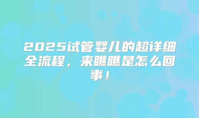 2025试管婴儿的超详细全流程，来瞧瞧是怎么回事！