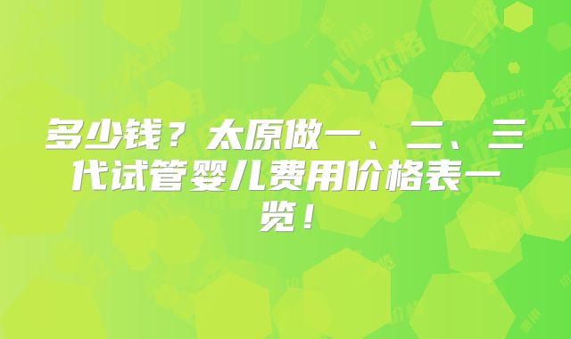 多少钱?太原做一、二、三代试管婴儿费用价格表一览!