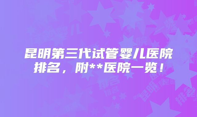 昆明第三代试管婴儿医院排名,附**医院一览!