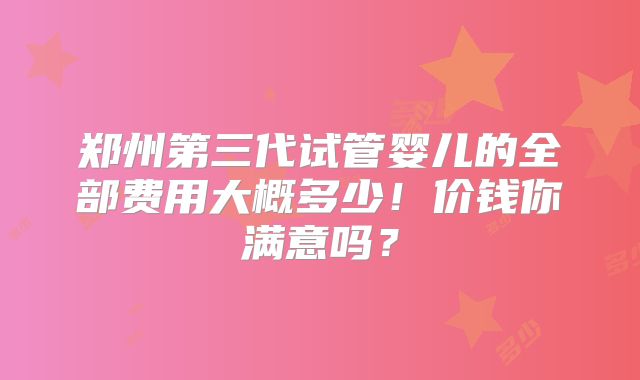 郑州第三代试管婴儿的全部费用大概多少!价钱你满意吗?