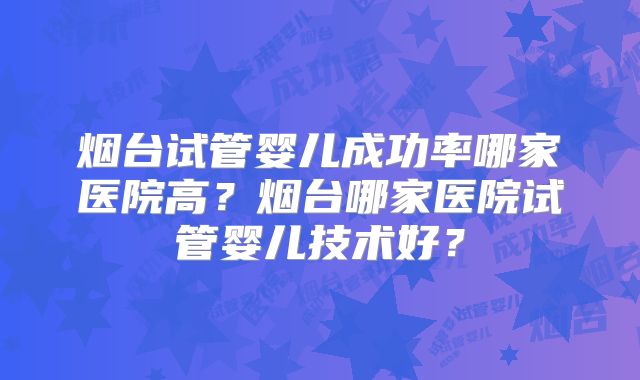 烟台试管婴儿成功率哪家医院高？烟台哪家医院试管婴儿技术好？