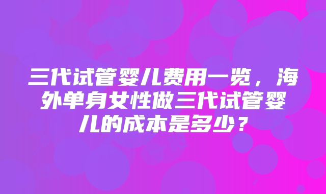 三代试管婴儿费用一览，海外单身女性做三代试管婴儿的成本是多少？