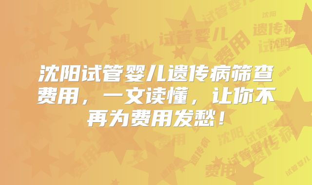 沈阳试管婴儿遗传病筛查费用，一文读懂，让你不再为费用发愁！