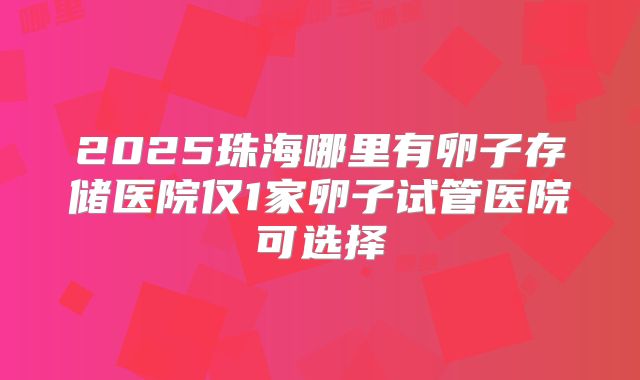 2025珠海哪里有卵子存储医院仅1家卵子试管医院可选择