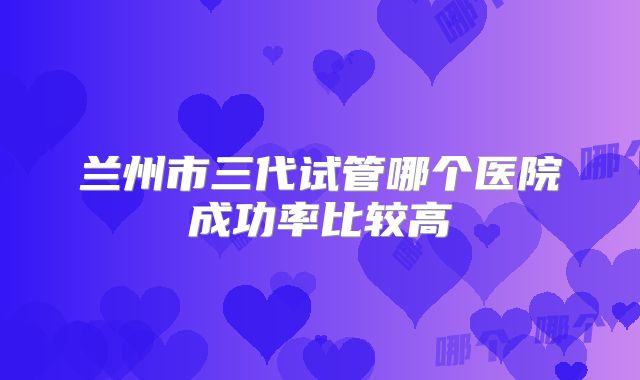 兰州市三代试管哪个医院成功率比较高