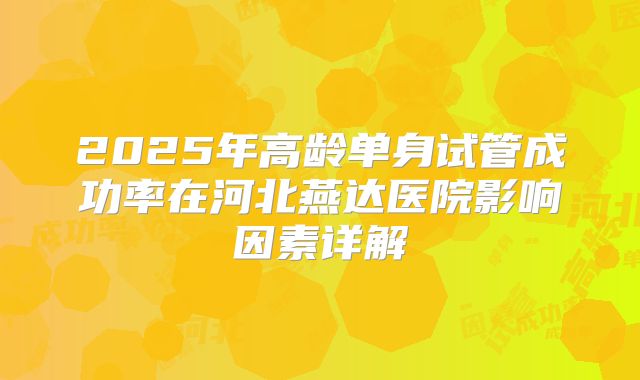 2025年高龄单身试管成功率在河北燕达医院影响因素详解