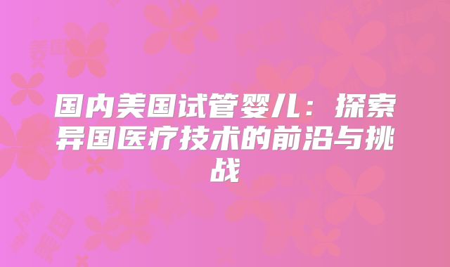 国内美国试管婴儿:探索异国医疗技术的前沿与挑战