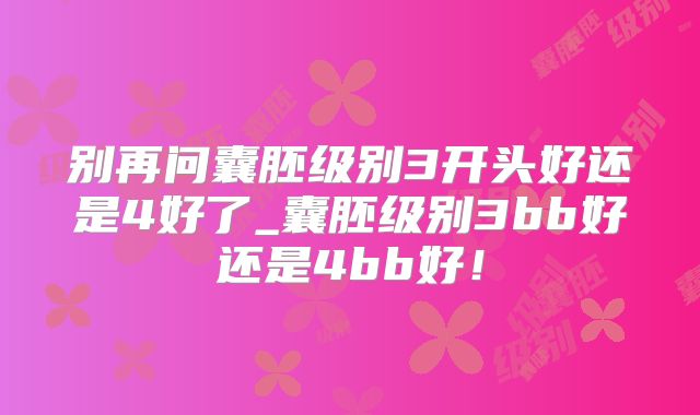 别再问囊胚级别3开头好还是4好了_囊胚级别3bb好还是4bb好！