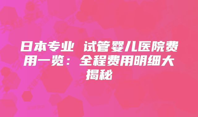 日本专业 试管婴儿医院费用一览：全程费用明细大揭秘