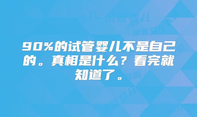 90%的试管婴儿不是自己的。真相是什么?看完就知道了。
