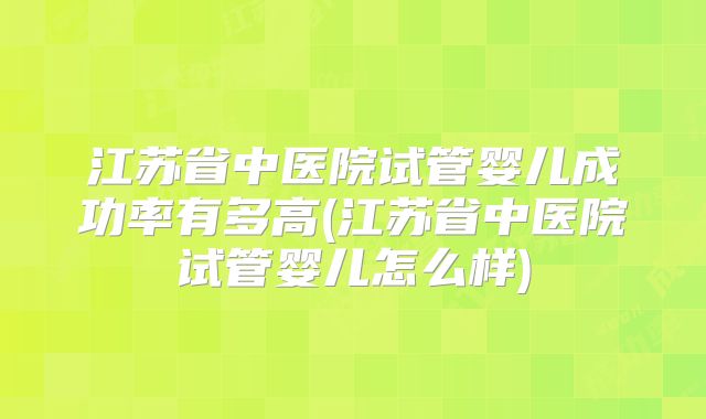 江苏省中医院试管婴儿成功率有多高(江苏省中医院试管婴儿怎么样)