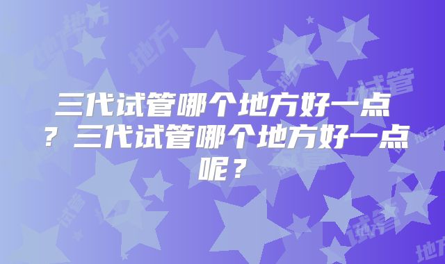 三代试管哪个地方好一点？三代试管哪个地方好一点呢？