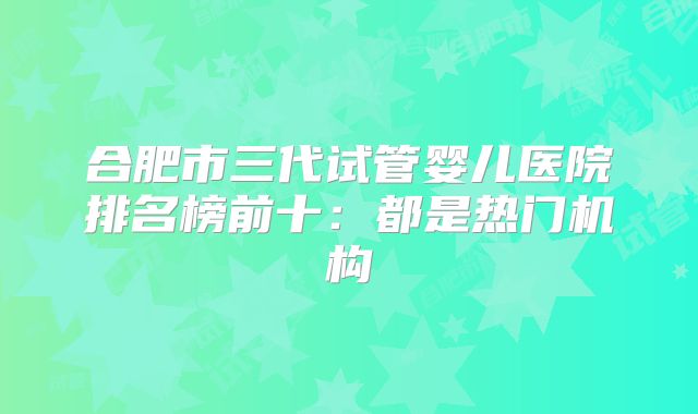 合肥市三代试管婴儿医院排名榜前十：都是热门机构