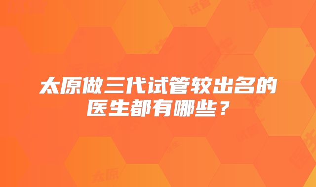 太原做三代试管较出名的医生都有哪些？