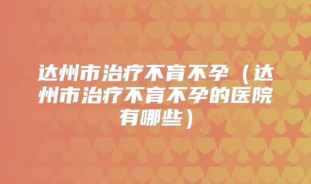 达州市治疗不育不孕（达州市治疗不育不孕的医院有哪些）