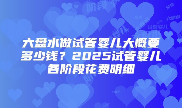 六盘水做试管婴儿大概要多少钱？2025试管婴儿各阶段花费明细