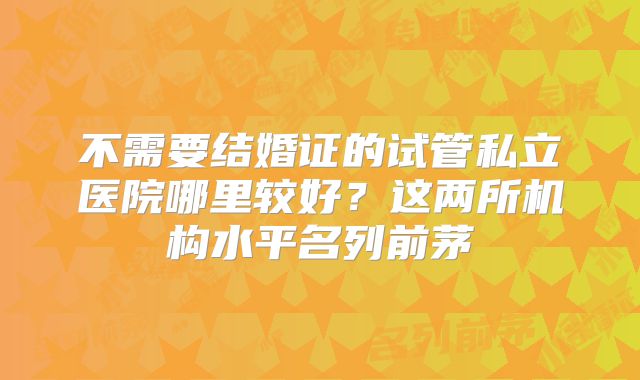 不需要结婚证的试管私立医院哪里较好?这两所机构水平名列前茅