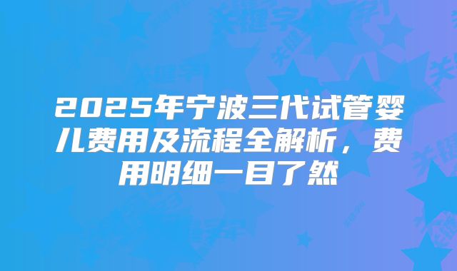2025年宁波三代试管婴儿费用及流程全解析,费用明细一目了然
