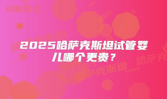 2025哈萨克斯坦试管婴儿哪个更贵？