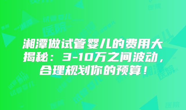 湘潭做试管婴儿的费用大揭秘：3-10万之间波动，合理规划你的预算！