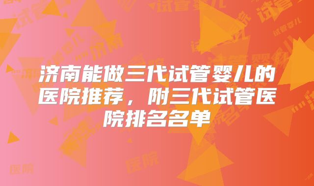 济南能做三代试管婴儿的医院推荐，附三代试管医院排名名单