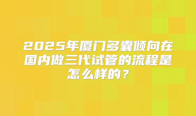 2025年厦门多囊倾向在国内做三代试管的流程是怎么样的？