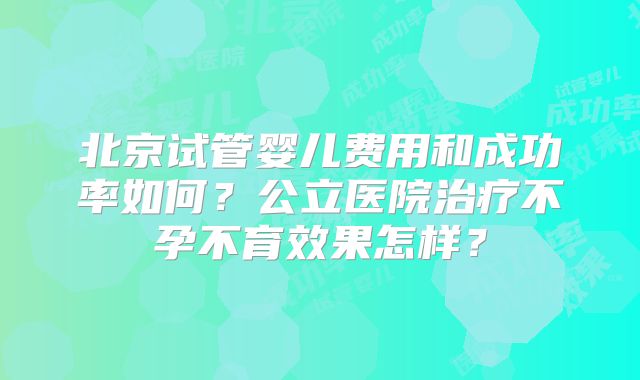 北京试管婴儿费用和成功率如何？公立医院治疗不孕不育效果怎样？