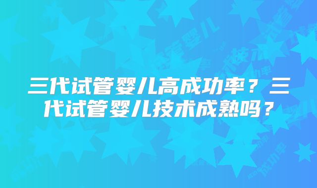 三代试管婴儿高成功率？三代试管婴儿技术成熟吗？