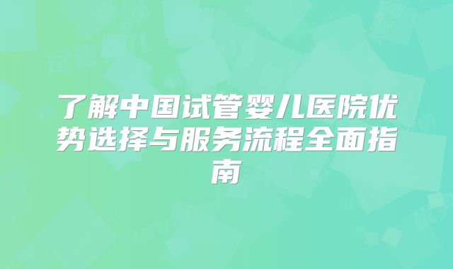 了解中国试管婴儿医院优势选择与服务流程全面指南