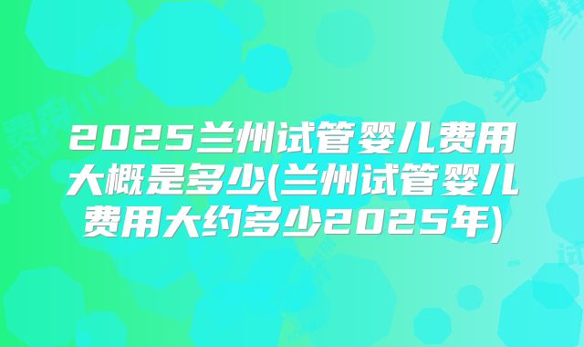 2025兰州试管婴儿费用大概是多少(兰州试管婴儿费用大约多少2025年)