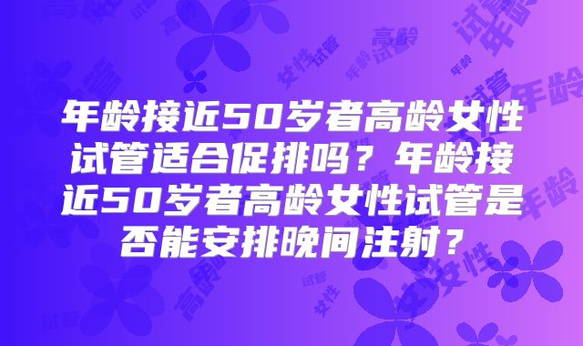 年龄接近50岁者高龄女性试管适合促排吗？年龄接近50岁者高龄女性试管是否能安排晚间注射？