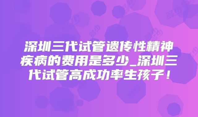 深圳三代试管遗传性精神疾病的费用是多少_深圳三代试管高成功率生孩子！