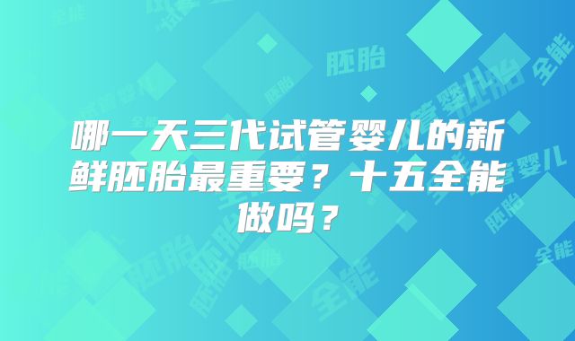 哪一天三代试管婴儿的新鲜胚胎最重要？十五全能做吗？
