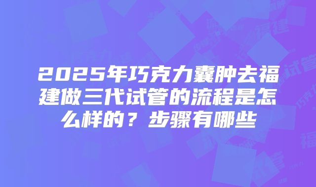 2025年巧克力囊肿去福建做三代试管的流程是怎么样的？步骤有哪些