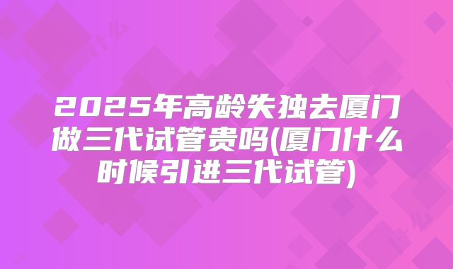 2025年高龄失独去厦门做三代试管贵吗(厦门什么时候引进三代试管)