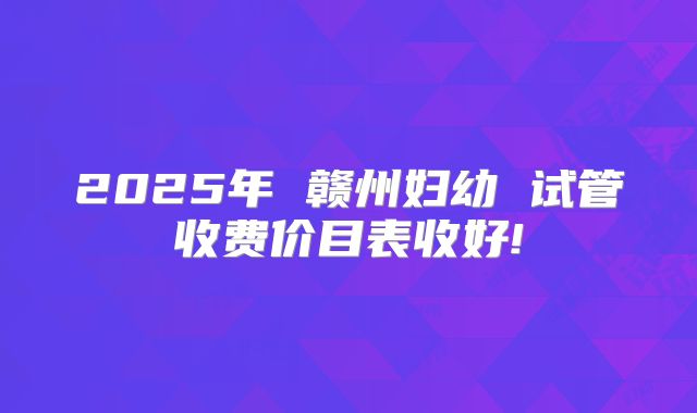 2025年 赣州妇幼 试管收费价目表收好!